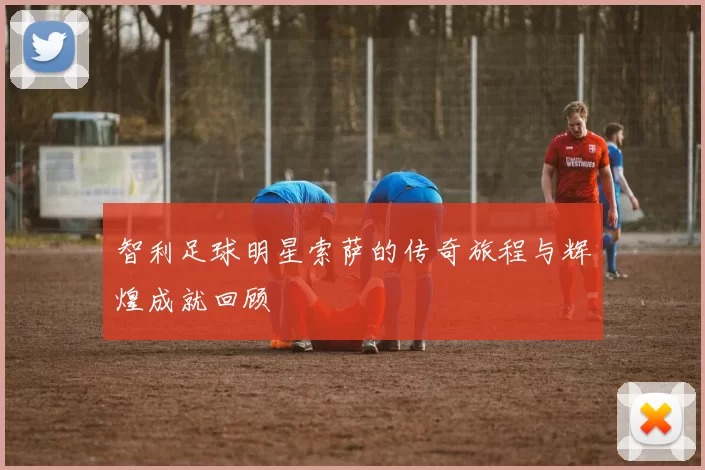 智利足球明星索萨的传奇旅程与辉煌成就回顾