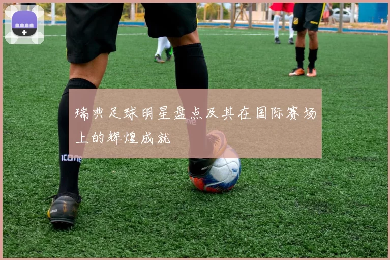 瑞典足球明星盘点及其在国际赛场上的辉煌成就