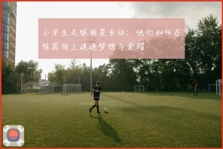 小学生足球明星专访：他们如何在绿茵场上追逐梦想与荣耀
