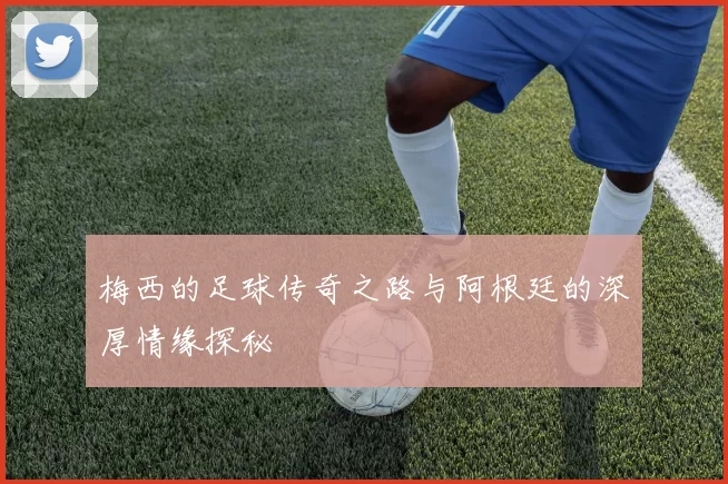 梅西的足球传奇之路与阿根廷的深厚情缘探秘