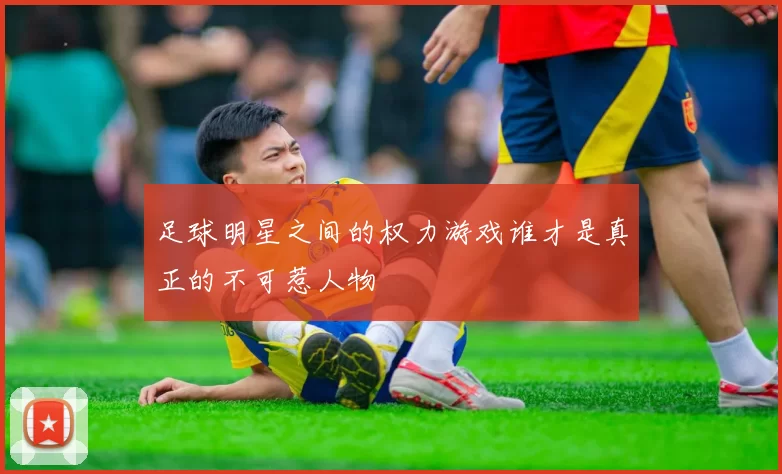 足球明星之间的权力游戏谁才是真正的不可惹人物