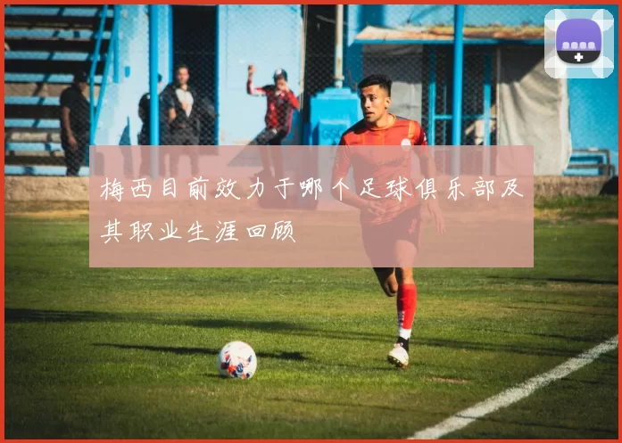 梅西目前效力于哪个足球俱乐部及其职业生涯回顾