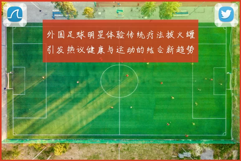 外国足球明星体验传统疗法拔火罐引发热议健康与运动的结合新趋势