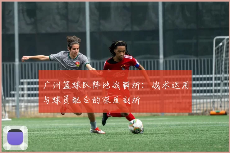 广州篮球队阵地战解析：战术运用与球员配合的深度剖析