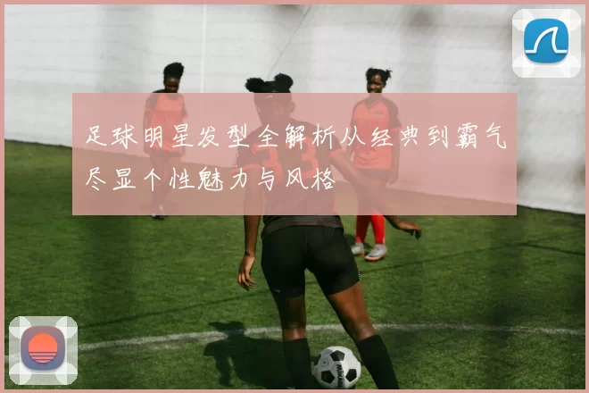 足球明星发型全解析从经典到霸气尽显个性魅力与风格