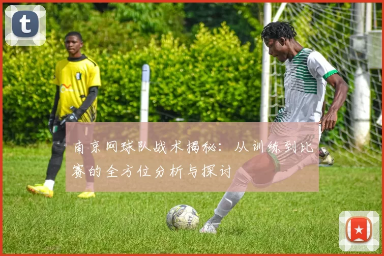 南京网球队战术揭秘：从训练到比赛的全方位分析与探讨