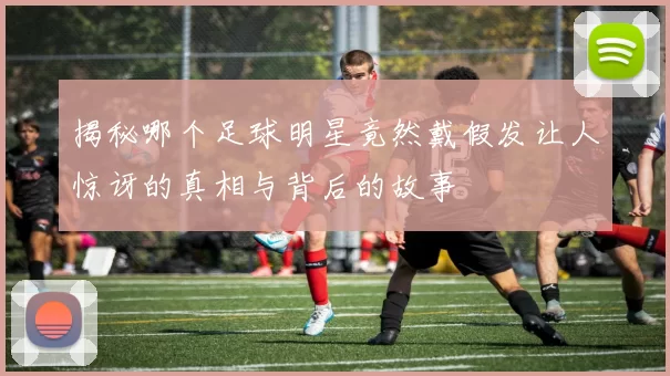 揭秘哪个足球明星竟然戴假发让人惊讶的真相与背后的故事