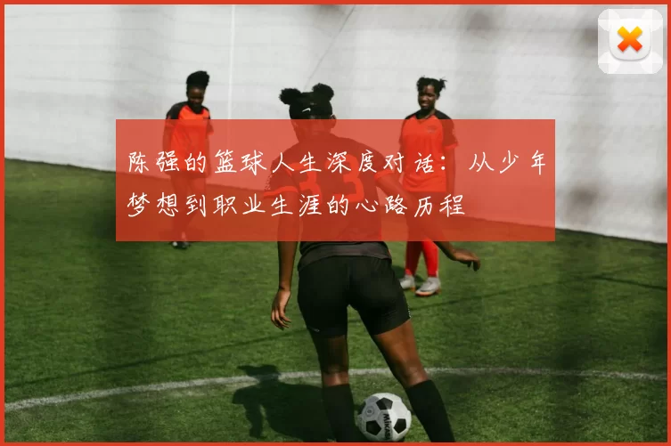 陈强的篮球人生深度对话：从少年梦想到职业生涯的心路历程