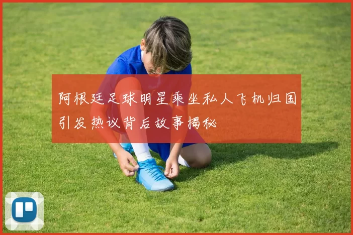 阿根廷足球明星乘坐私人飞机归国引发热议背后故事揭秘