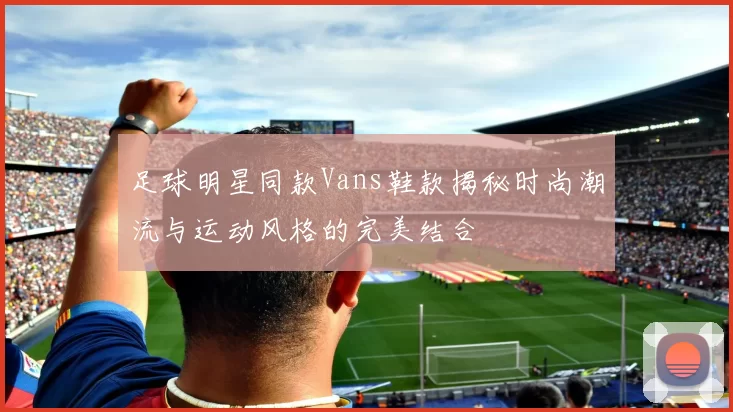 足球明星同款Vans鞋款揭秘时尚潮流与运动风格的完美结合