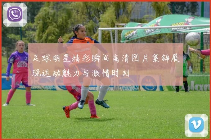 足球明星精彩瞬间高清图片集锦展现运动魅力与激情时刻