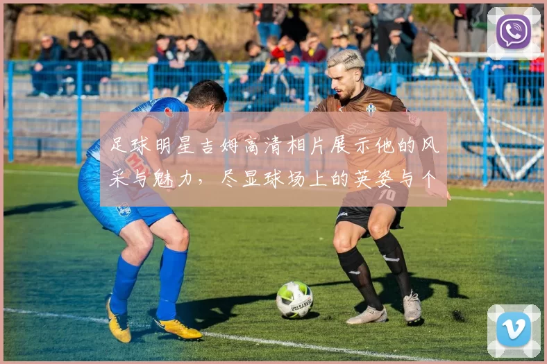 足球明星吉姆高清相片展示他的风采与魅力，尽显球场上的英姿与个性