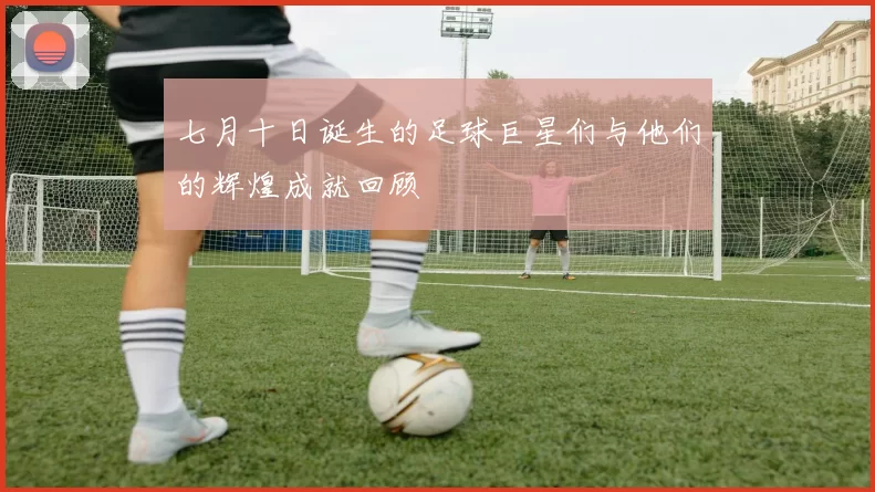 七月十日诞生的足球巨星们与他们的辉煌成就回顾