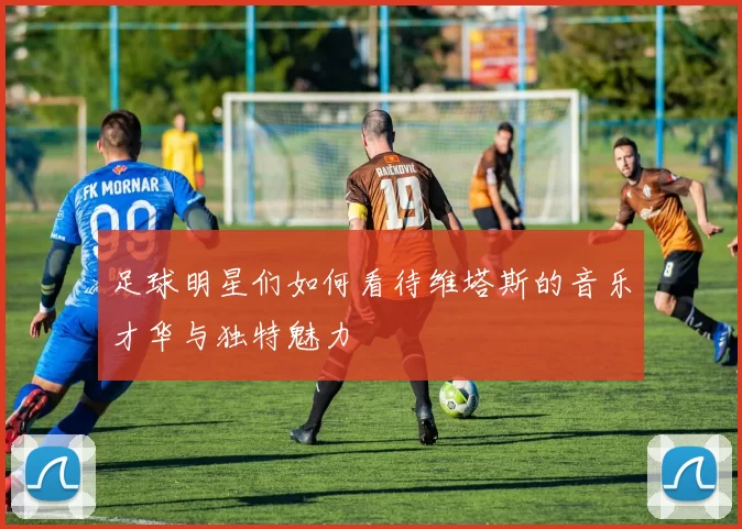 足球明星们如何看待维塔斯的音乐才华与独特魅力