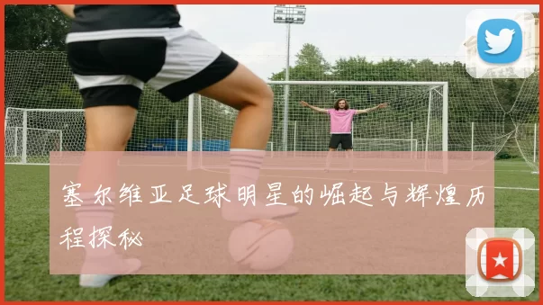 塞尔维亚足球明星的崛起与辉煌历程探秘