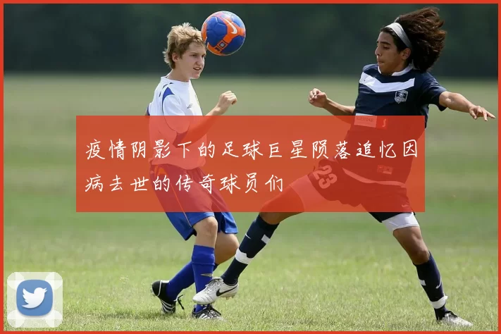 疫情阴影下的足球巨星陨落追忆因病去世的传奇球员们