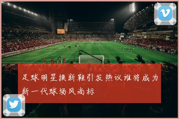 足球明星换新鞋引发热议谁将成为新一代球场风尚标