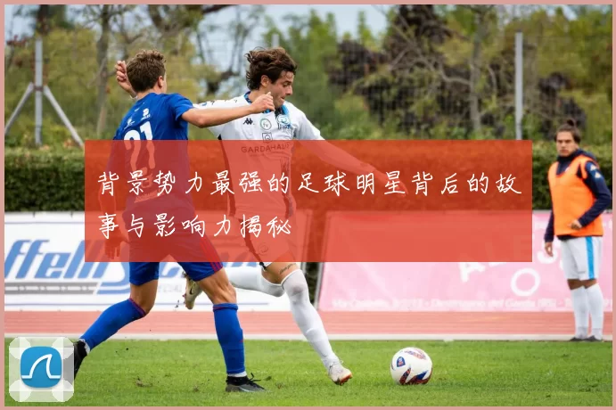 背景势力最强的足球明星背后的故事与影响力揭秘