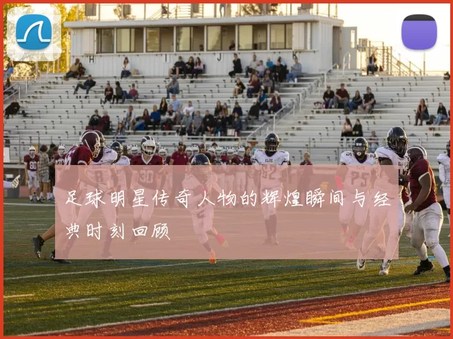 足球明星传奇人物的辉煌瞬间与经典时刻回顾