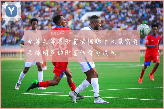 全球足球界财富榜揭晓十大最富有足球明星的财富传奇与成就