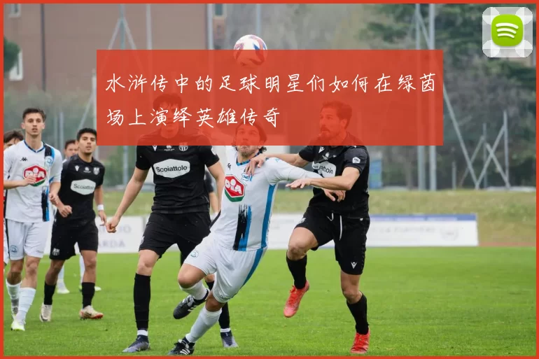 水浒传中的足球明星们如何在绿茵场上演绎英雄传奇