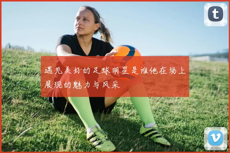 遇见美好的足球明星是谁他在场上展现的魅力与风采