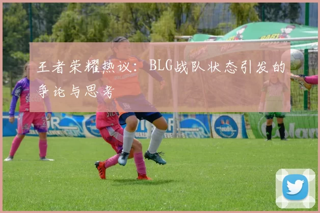 王者荣耀热议：BLG战队状态引发的争论与思考