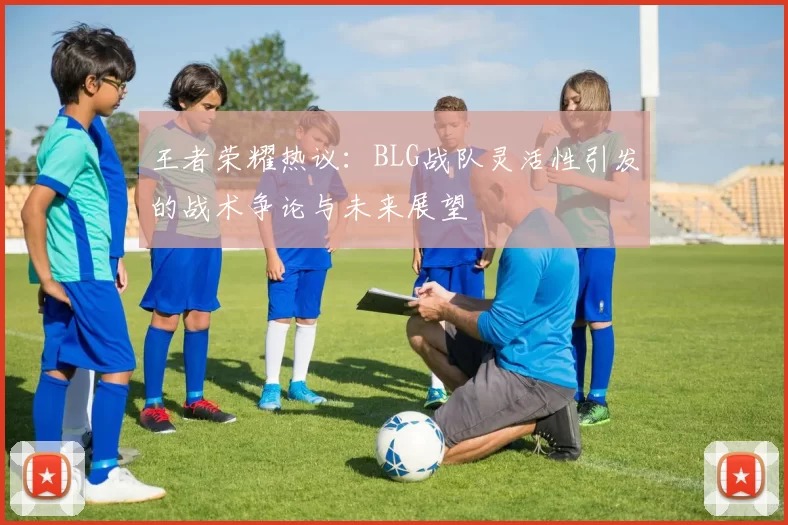 王者荣耀热议：BLG战队灵活性引发的战术争论与未来展望