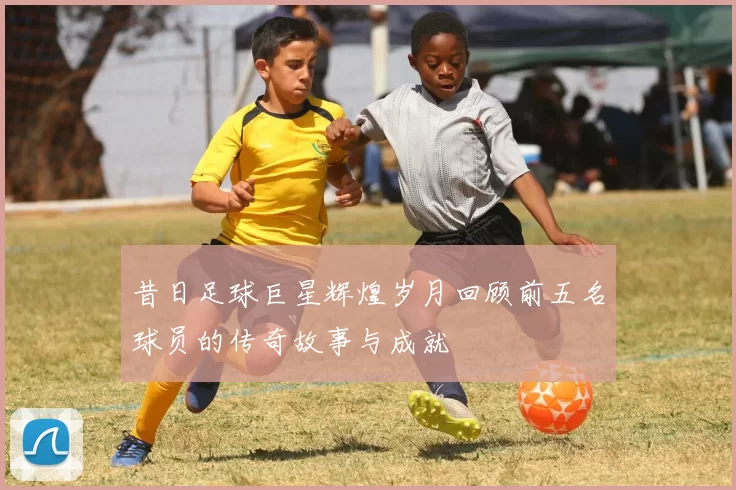 昔日足球巨星辉煌岁月回顾前五名球员的传奇故事与成就