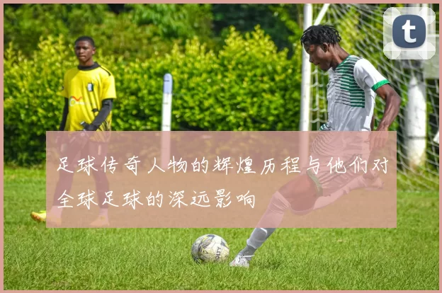 足球传奇人物的辉煌历程与他们对全球足球的深远影响