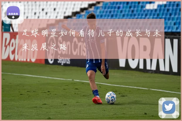 足球明星如何看待儿子的成长与未来发展之路