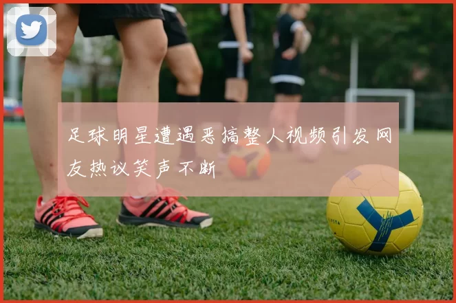 足球明星遭遇恶搞整人视频引发网友热议笑声不断