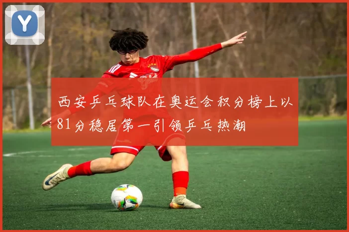 西安乒乓球队在奥运会积分榜上以81分稳居第一引领乒乓热潮