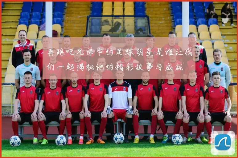 奔跑吧兄弟中的足球明星是谁让我们一起揭秘他的精彩故事与成就