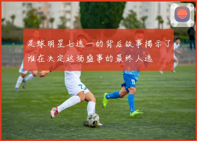 足球明星七选一的背后故事揭示了谁在决定这场盛事的最终人选