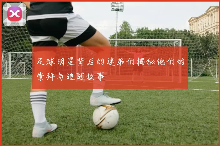 足球明星背后的迷弟们揭秘他们的崇拜与追随故事