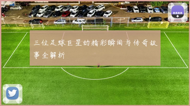 三位足球巨星的精彩瞬间与传奇故事全解析
