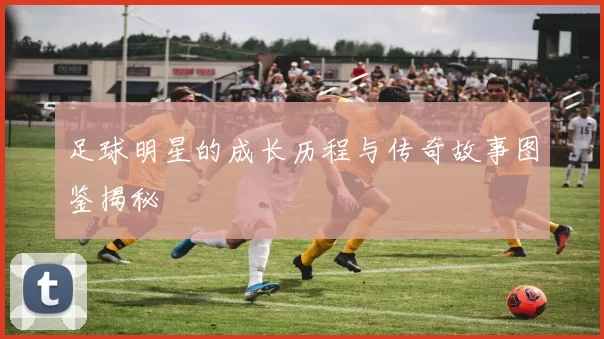 足球明星的成长历程与传奇故事图鉴揭秘
