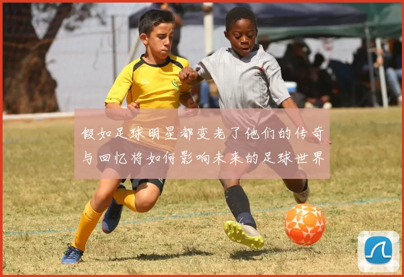 假如足球明星都变老了他们的传奇与回忆将如何影响未来的足球世界