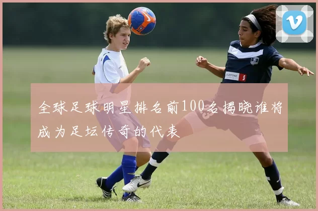 全球足球明星排名前100名揭晓谁将成为足坛传奇的代表
