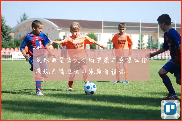 足球明星为父母购置豪车感恩回馈展现亲情温暖与家庭价值观