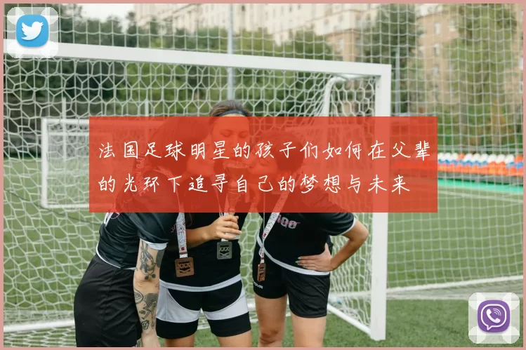 法国足球明星的孩子们如何在父辈的光环下追寻自己的梦想与未来