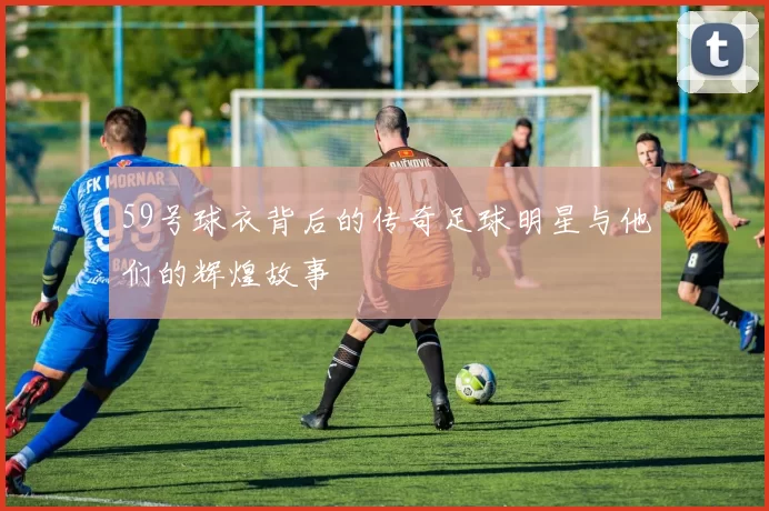 59号球衣背后的传奇足球明星与他们的辉煌故事