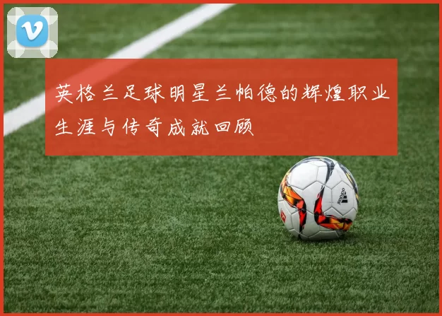 英格兰足球明星兰帕德的辉煌职业生涯与传奇成就回顾