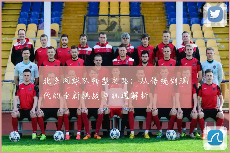 北京网球队转型之路：从传统到现代的全新挑战与机遇解析