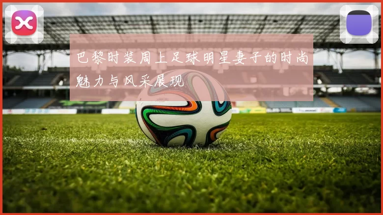 巴黎时装周上足球明星妻子的时尚魅力与风采展现