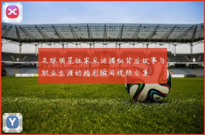 足球明星独家采访揭秘背后故事与职业生涯的精彩瞬间视频合集
