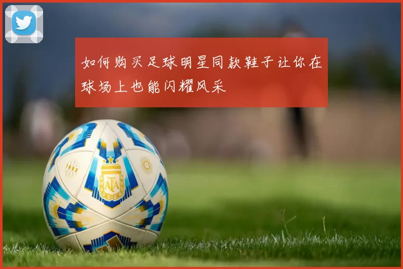 如何购买足球明星同款鞋子让你在球场上也能闪耀风采