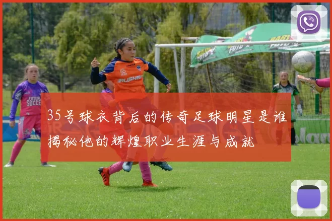 35号球衣背后的传奇足球明星是谁揭秘他的辉煌职业生涯与成就