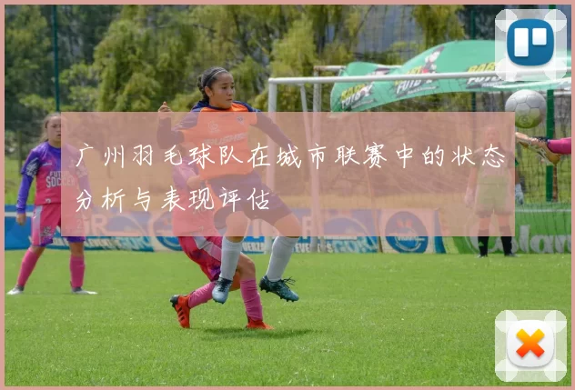 广州羽毛球队在城市联赛中的状态分析与表现评估